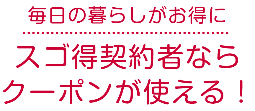 毎日の暮らしがお得に スゴ得契約者ならクーポンが使える！